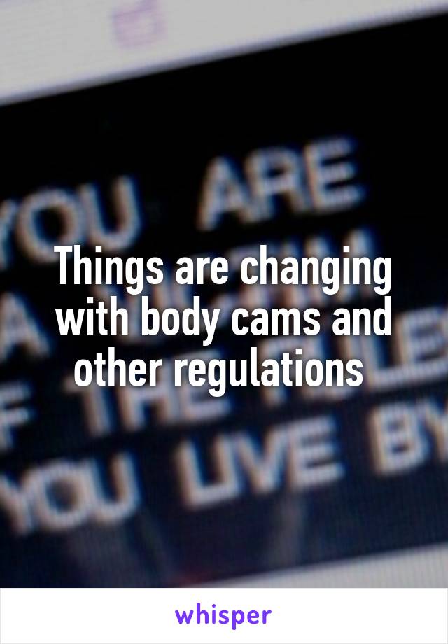 Things are changing with body cams and other regulations 