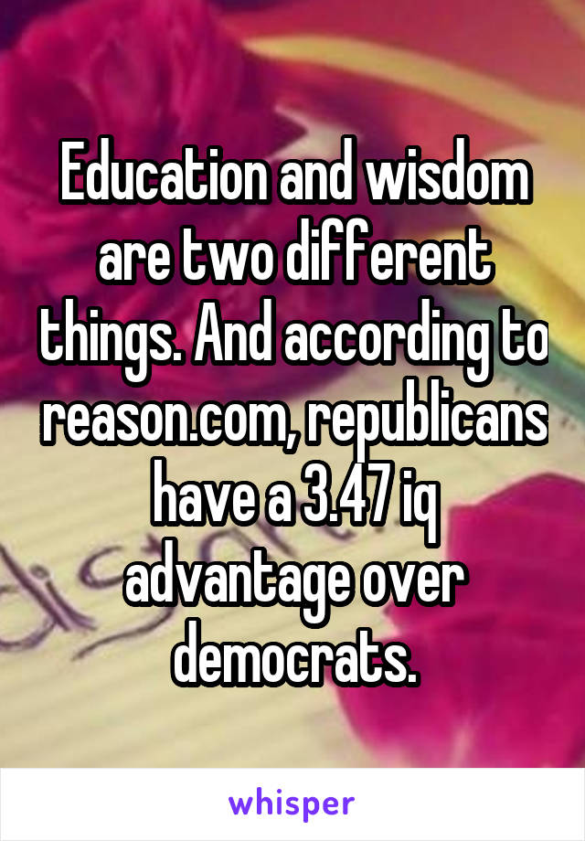 Education and wisdom are two different things. And according to reason.com, republicans have a 3.47 iq advantage over democrats.