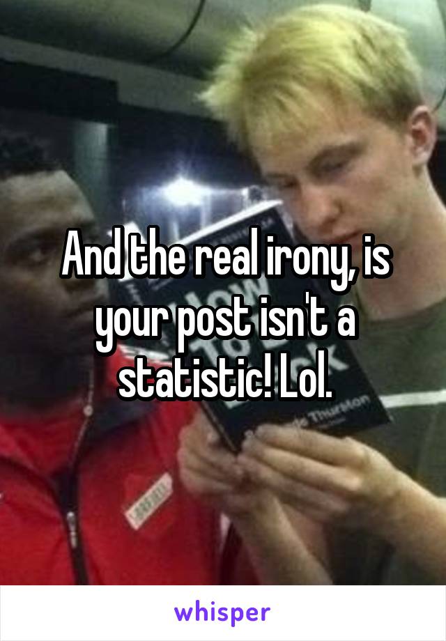 And the real irony, is your post isn't a statistic! Lol.