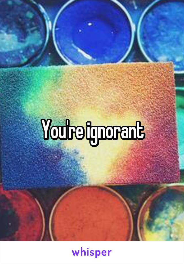 You're ignorant