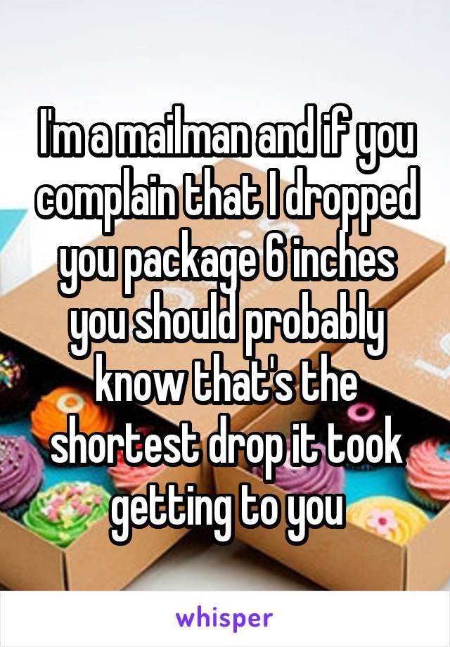 I'm a mailman and if you complain that I dropped you package 6 inches you should probably know that's the shortest drop it took getting to you