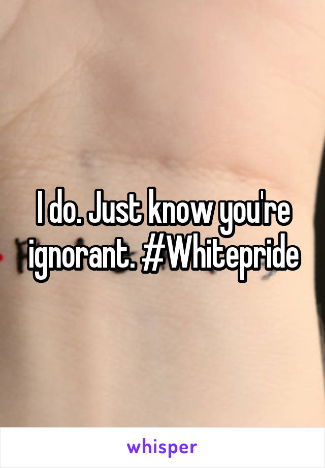 I do. Just know you're ignorant. #Whitepride