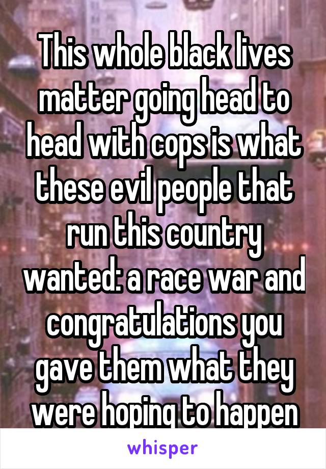 This whole black lives matter going head to head with cops is what these evil people that run this country wanted: a race war and congratulations you gave them what they were hoping to happen