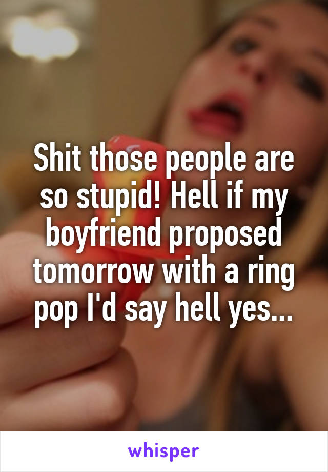 Shit those people are so stupid! Hell if my boyfriend proposed tomorrow with a ring pop I'd say hell yes...