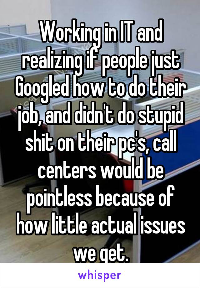 Working in IT and realizing if people just Googled how to do their job, and didn't do stupid shit on their pc's, call centers would be pointless because of how little actual issues we get.