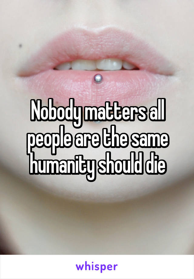 Nobody matters all people are the same humanity should die