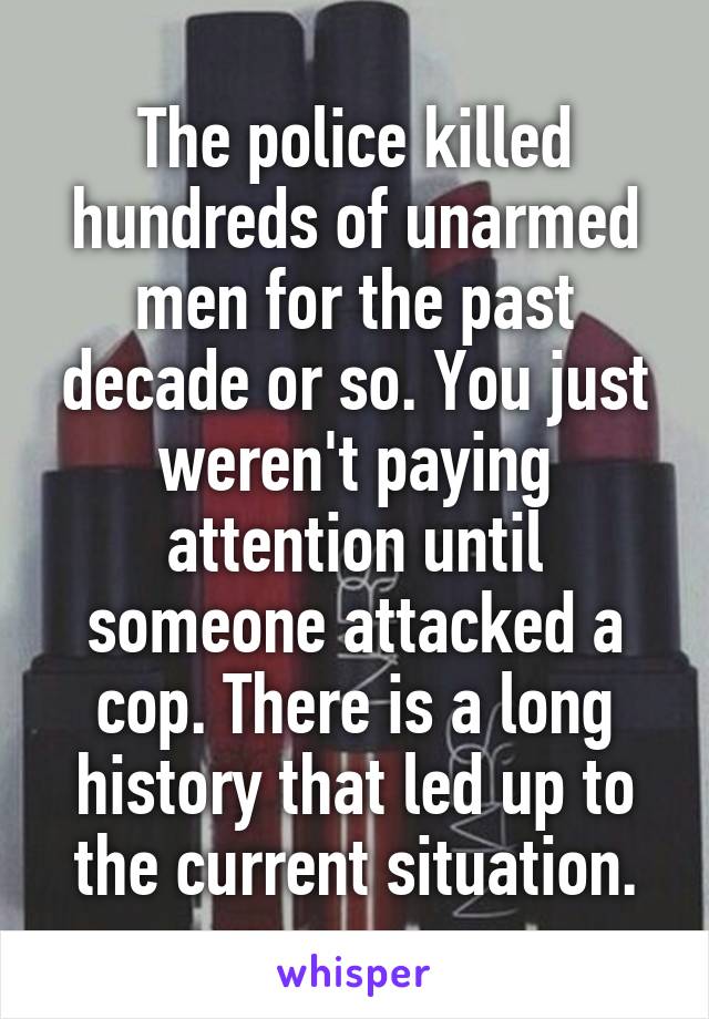 The police killed hundreds of unarmed men for the past decade or so. You just weren't paying attention until someone attacked a cop. There is a long history that led up to the current situation.