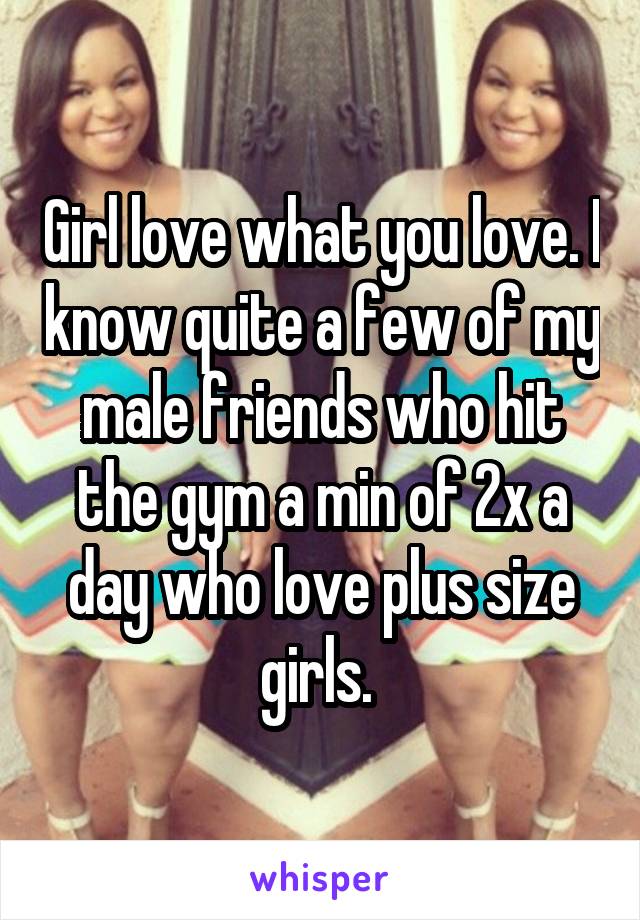Girl love what you love. I know quite a few of my male friends who hit the gym a min of 2x a day who love plus size girls. 