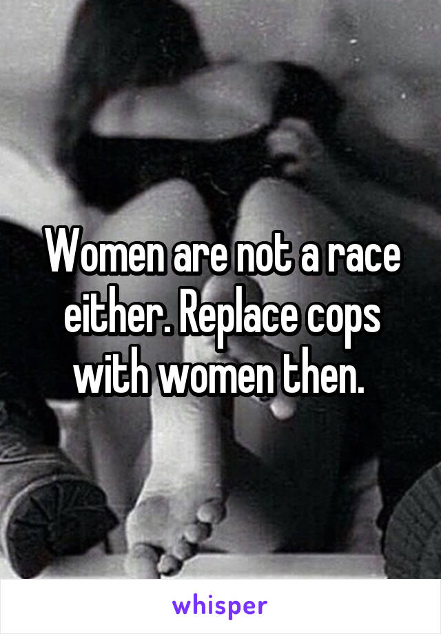 Women are not a race either. Replace cops with women then. 