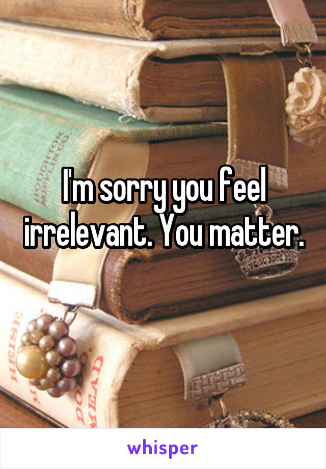 I'm sorry you feel irrelevant. You matter. 