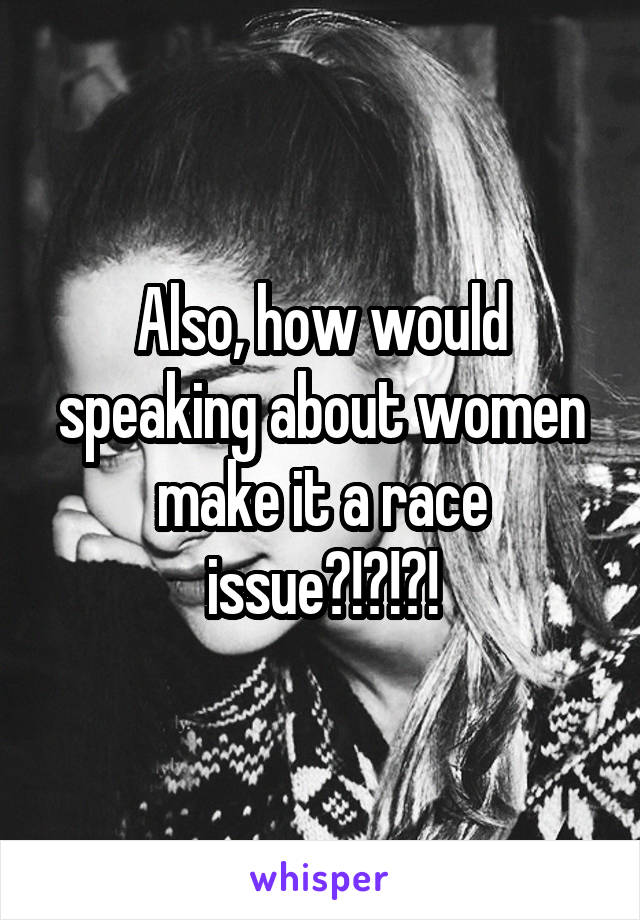 Also, how would speaking about women make it a race issue?!?!?!