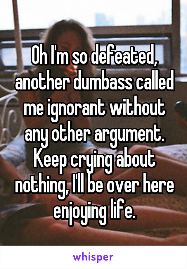 Oh I'm so defeated, another dumbass called me ignorant without any other argument.
Keep crying about nothing, I'll be over here enjoying life.