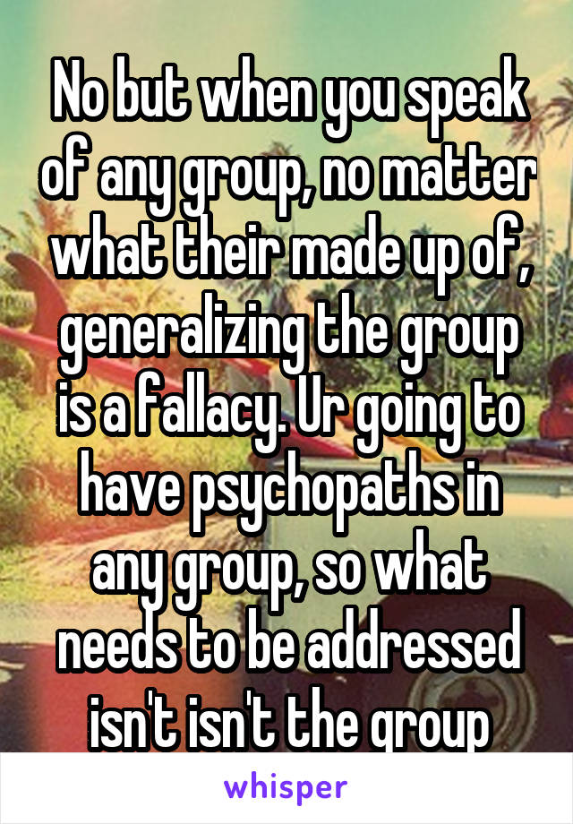 No but when you speak of any group, no matter what their made up of, generalizing the group is a fallacy. Ur going to have psychopaths in any group, so what needs to be addressed isn't isn't the group