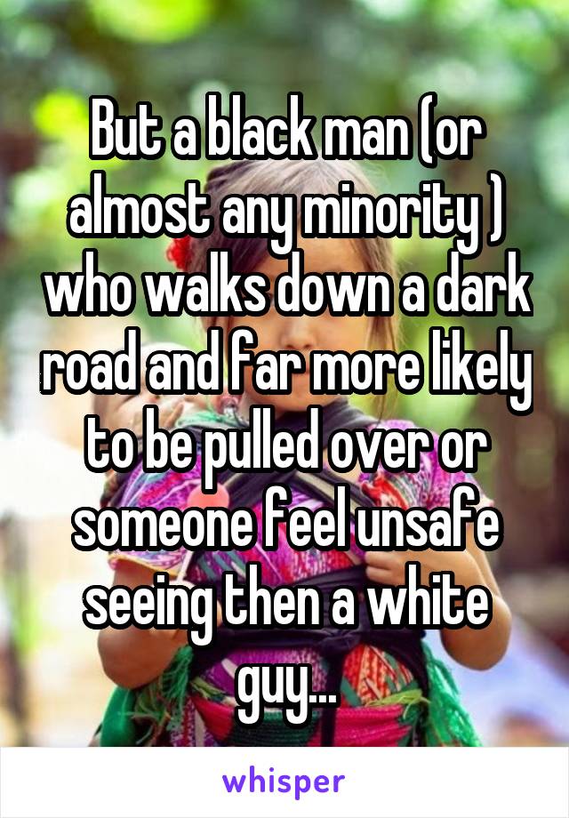 But a black man (or almost any minority ) who walks down a dark road and far more likely to be pulled over or someone feel unsafe seeing then a white guy...