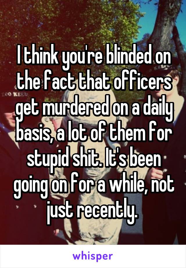 I think you're blinded on the fact that officers get murdered on a daily basis, a lot of them for stupid shit. It's been going on for a while, not just recently. 