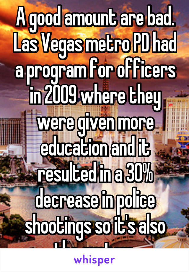 A good amount are bad. Las Vegas metro PD had a program for officers in 2009 where they were given more education and it resulted in a 30% decrease in police shootings so it's also the system.