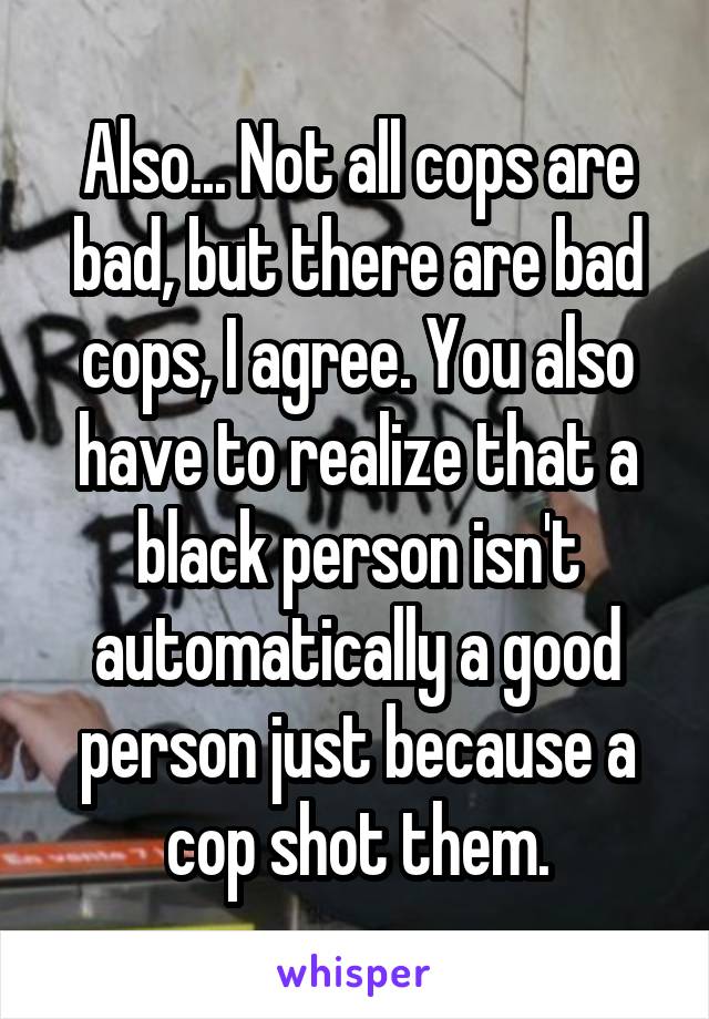 Also... Not all cops are bad, but there are bad cops, I agree. You also have to realize that a black person isn't automatically a good person just because a cop shot them.