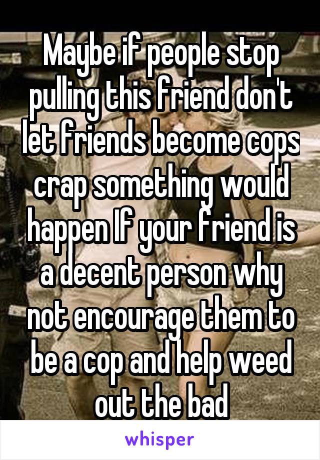 Maybe if people stop pulling this friend don't let friends become cops crap something would happen If your friend is a decent person why not encourage them to be a cop and help weed out the bad