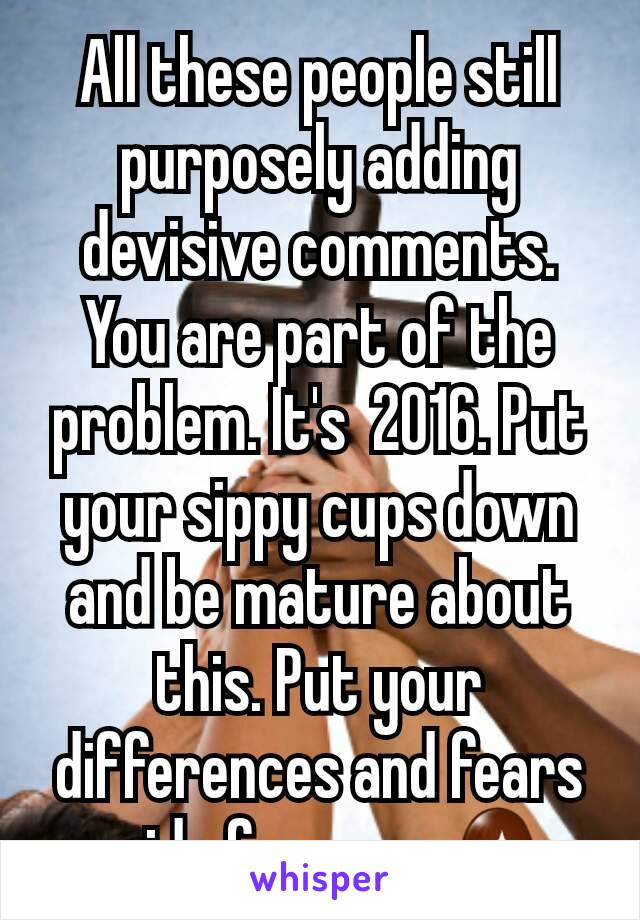 All these people still purposely adding devisive comments. You are part of the problem. It's  2016. Put your sippy cups down and be mature about this. Put your differences and fears aside for once 🙅