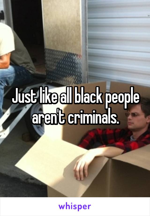 Just like all black people aren't criminals.