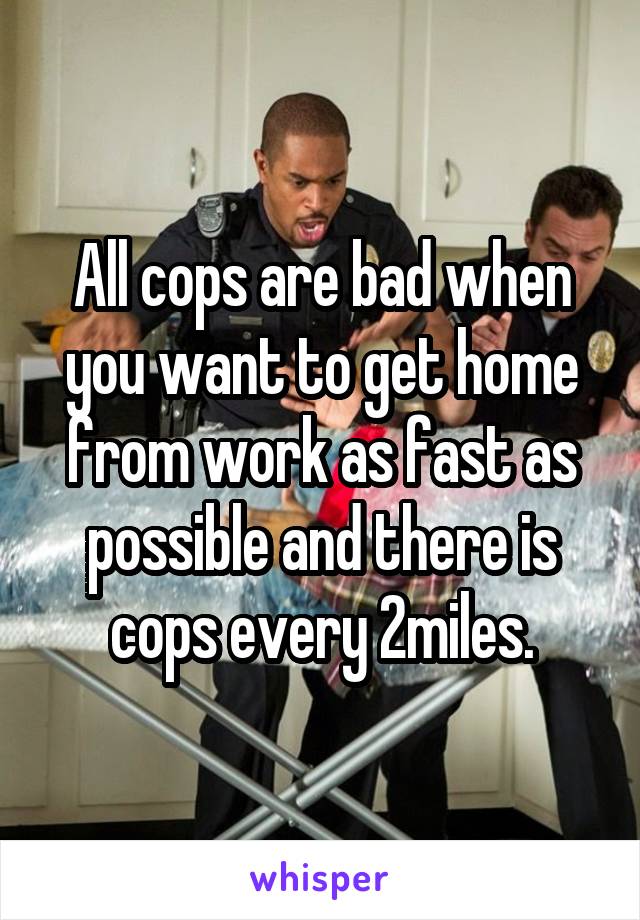 All cops are bad when you want to get home from work as fast as possible and there is cops every 2miles.