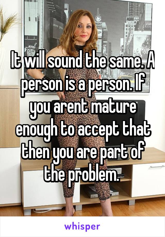 It will sound the same. A person is a person. If you arent mature enough to accept that then you are part of the problem. 