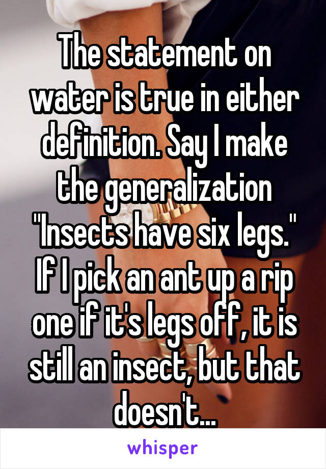 The statement on water is true in either definition. Say I make the generalization "Insects have six legs." If I pick an ant up a rip one if it's legs off, it is still an insect, but that doesn't...