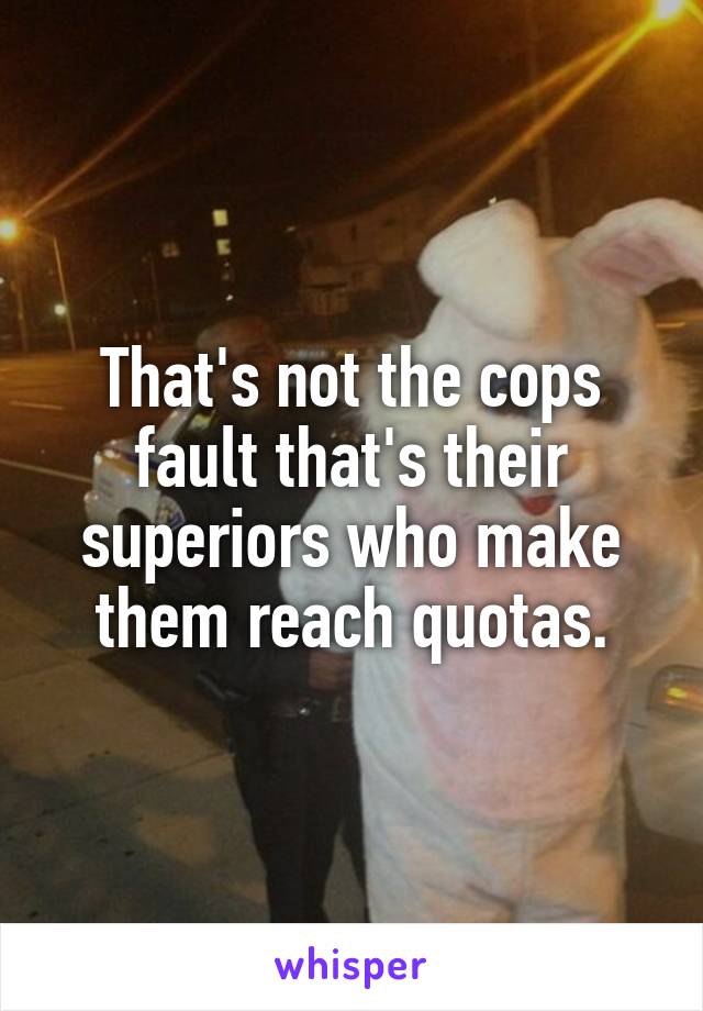 That's not the cops fault that's their superiors who make them reach quotas.