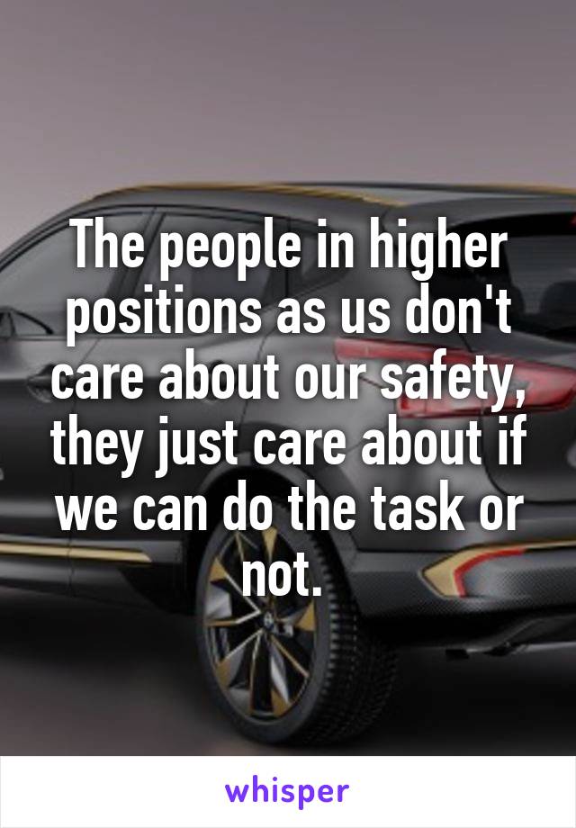 The people in higher positions as us don't care about our safety, they just care about if we can do the task or not. 