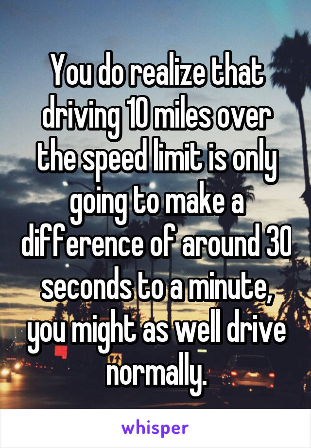 You do realize that driving 10 miles over the speed limit is only going to make a difference of around 30 seconds to a minute, you might as well drive normally.