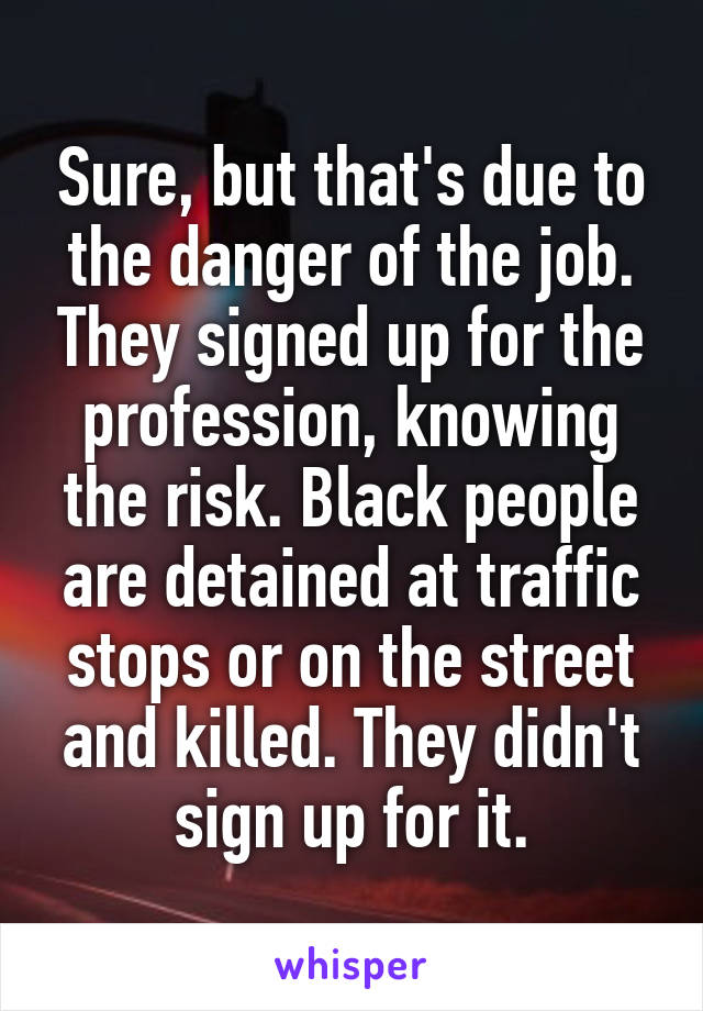 Sure, but that's due to the danger of the job. They signed up for the profession, knowing the risk. Black people are detained at traffic stops or on the street and killed. They didn't sign up for it.