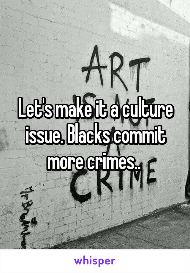 Let's make it a culture issue. Blacks commit more crimes.. 
