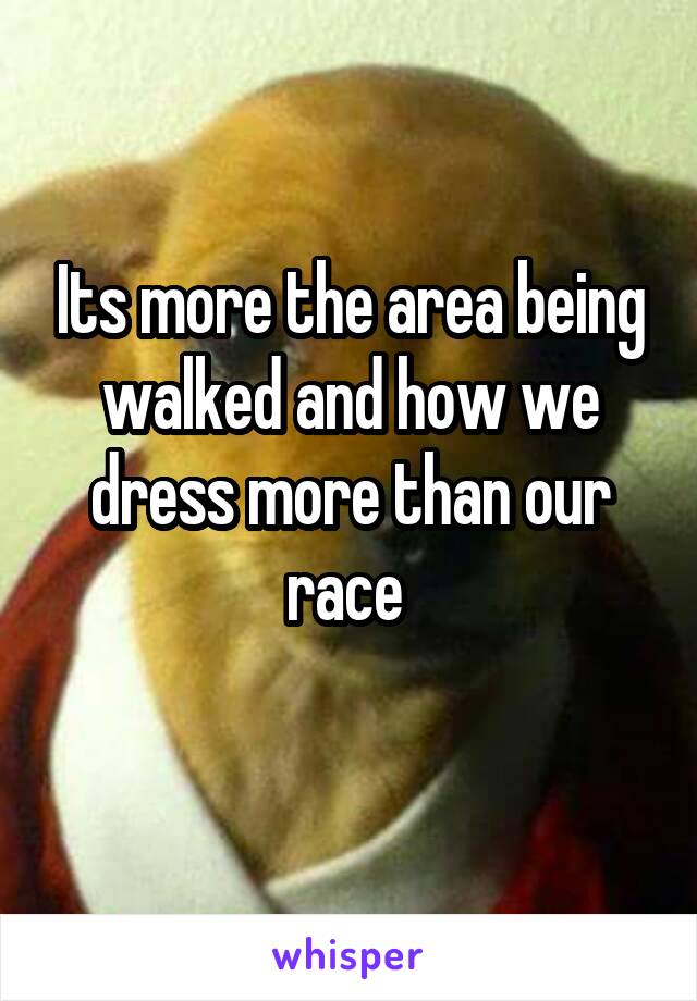 Its more the area being walked and how we dress more than our race 
