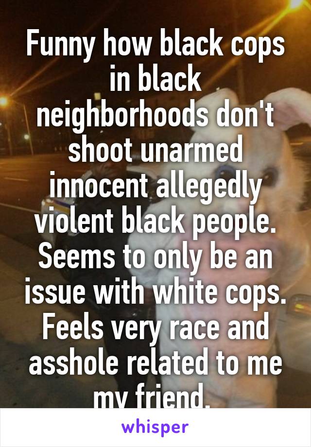Funny how black cops in black neighborhoods don't shoot unarmed innocent allegedly violent black people. Seems to only be an issue with white cops. Feels very race and asshole related to me my friend. 