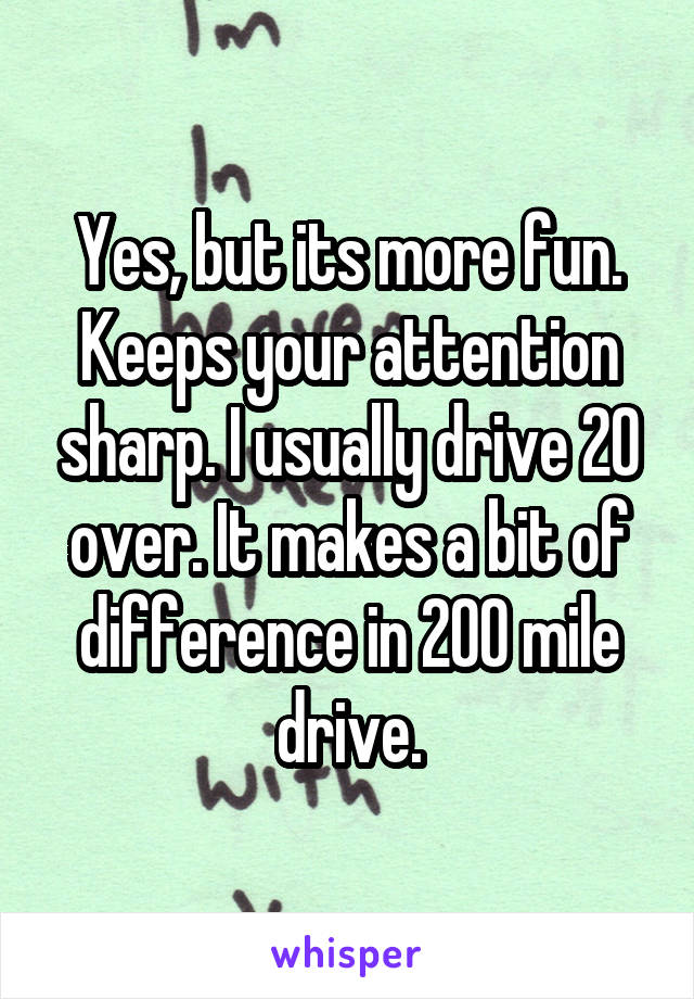 Yes, but its more fun. Keeps your attention sharp. I usually drive 20 over. It makes a bit of difference in 200 mile drive.