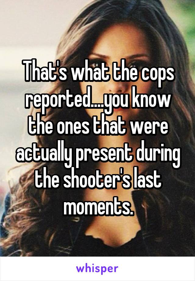 That's what the cops reported....you know the ones that were actually present during the shooter's last moments.