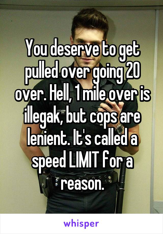 You deserve to get pulled over going 20 over. Hell, 1 mile over is illegak, but cops are lenient. It's called a speed LIMIT for a reason.