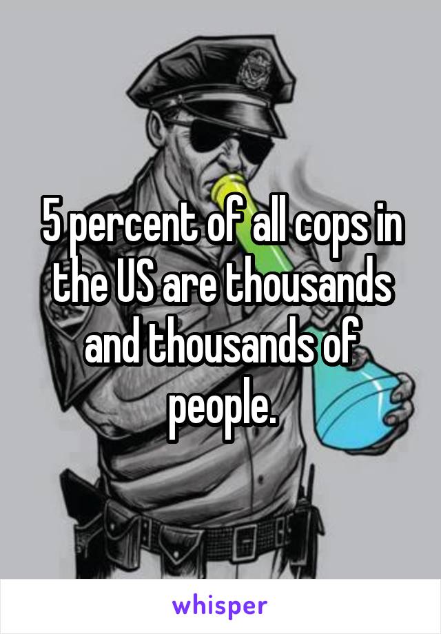 5 percent of all cops in the US are thousands and thousands of people.