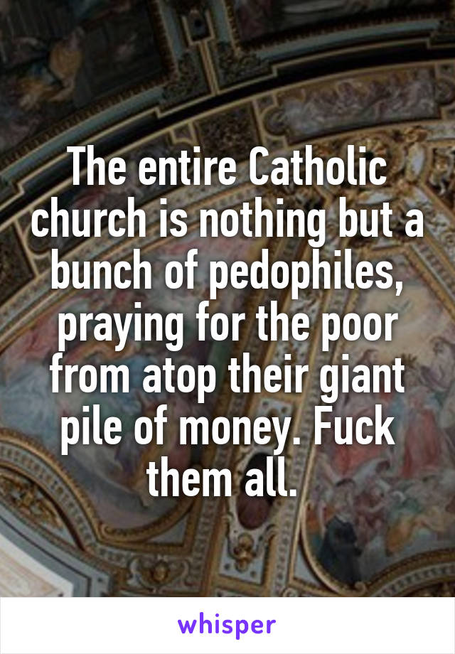 The entire Catholic church is nothing but a bunch of pedophiles, praying for the poor from atop their giant pile of money. Fuck them all. 