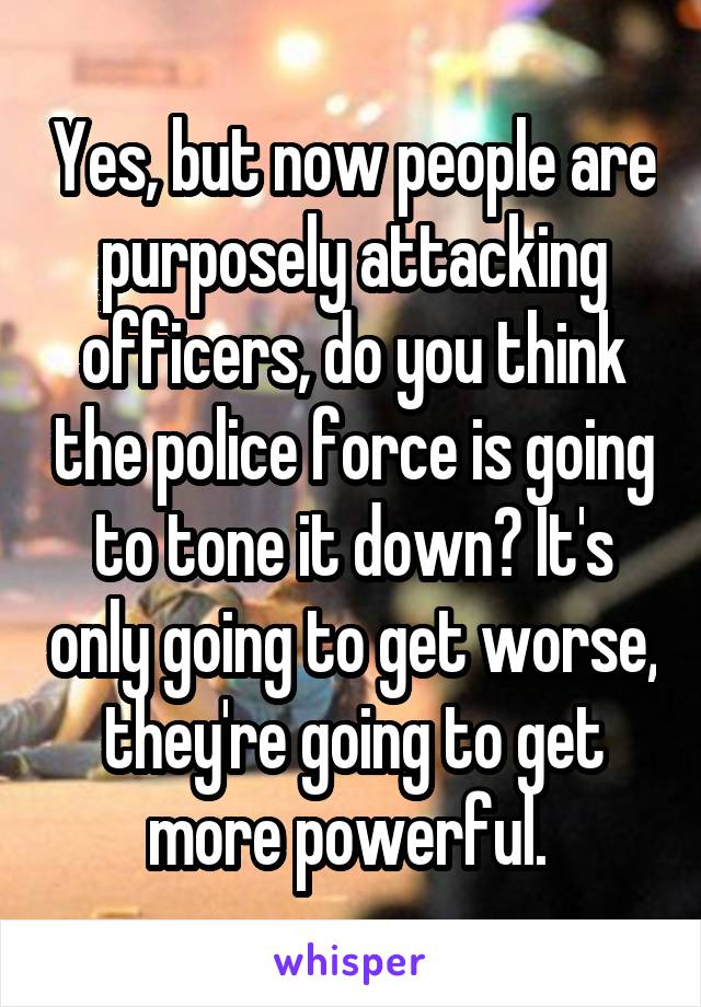 Yes, but now people are purposely attacking officers, do you think the police force is going to tone it down? It's only going to get worse, they're going to get more powerful. 