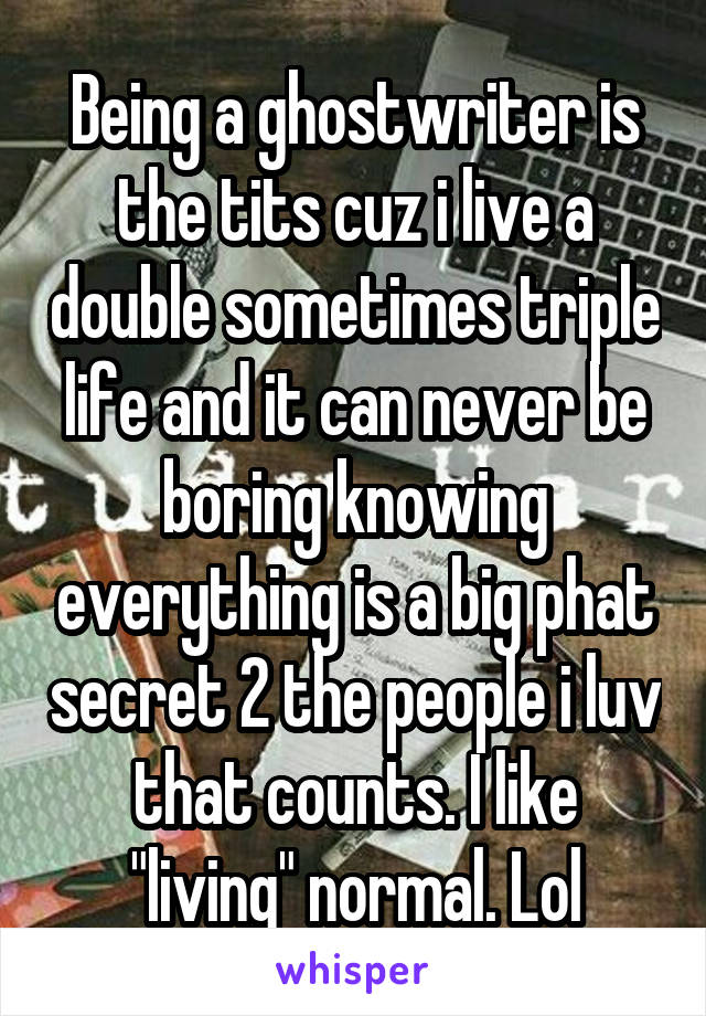 Being a ghostwriter is the tits cuz i live a double sometimes triple life and it can never be boring knowing everything is a big phat secret 2 the people i luv that counts. I like "living" normal. Lol