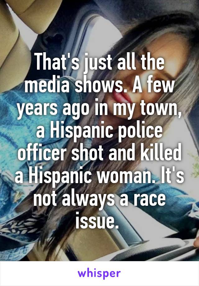 That's just all the media shows. A few years ago in my town, a Hispanic police officer shot and killed a Hispanic woman. It's not always a race issue. 