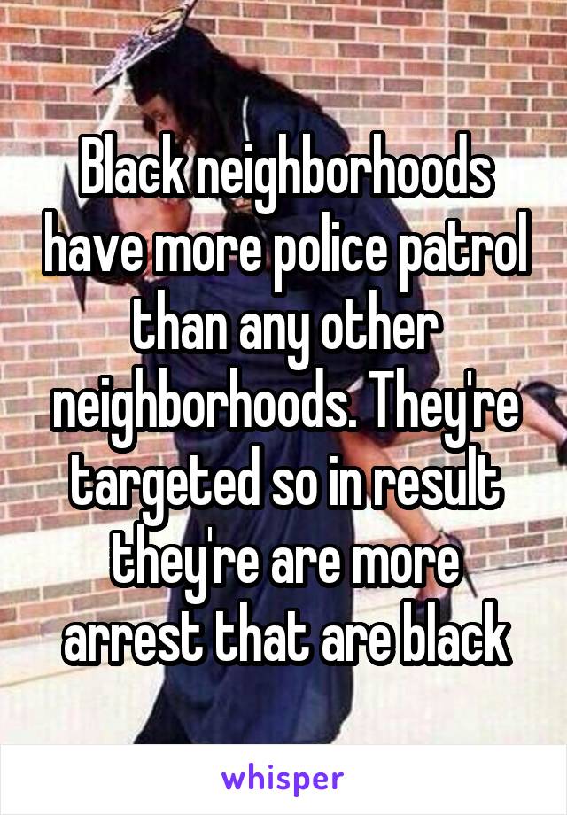 Black neighborhoods have more police patrol than any other neighborhoods. They're targeted so in result they're are more arrest that are black