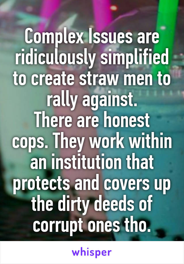 Complex Issues are ridiculously simplified to create straw men to rally against.
There are honest cops. They work within an institution that protects and covers up the dirty deeds of corrupt ones tho.