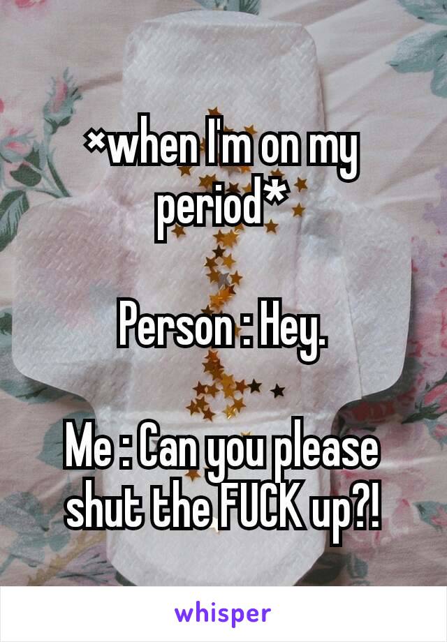 ×when I'm on my period*

Person : Hey.

Me : Can you please shut the FUCK up?!