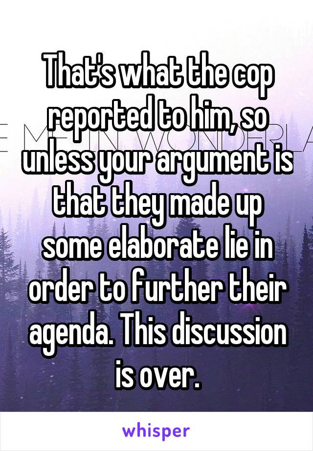 That's what the cop reported to him, so unless your argument is that they made up some elaborate lie in order to further their agenda. This discussion is over.