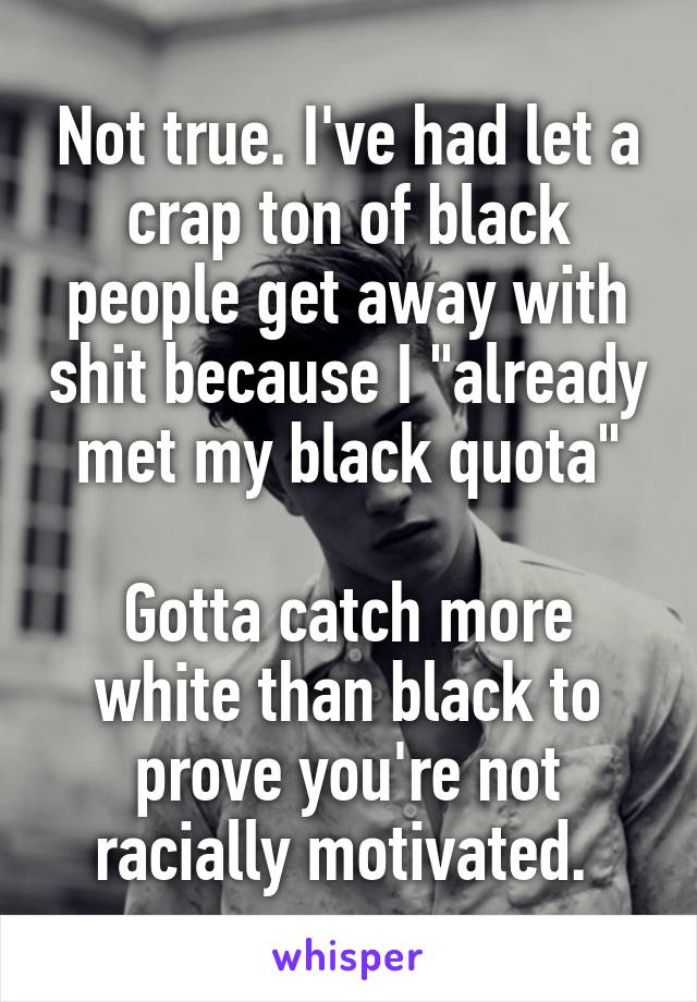 Not true. I've had let a crap ton of black people get away with shit because I "already met my black quota"

Gotta catch more white than black to prove you're not racially motivated. 