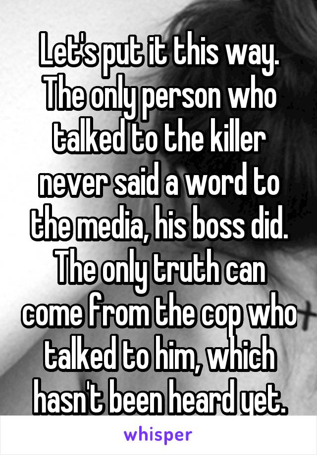 Let's put it this way. The only person who talked to the killer never said a word to the media, his boss did. The only truth can come from the cop who talked to him, which hasn't been heard yet.