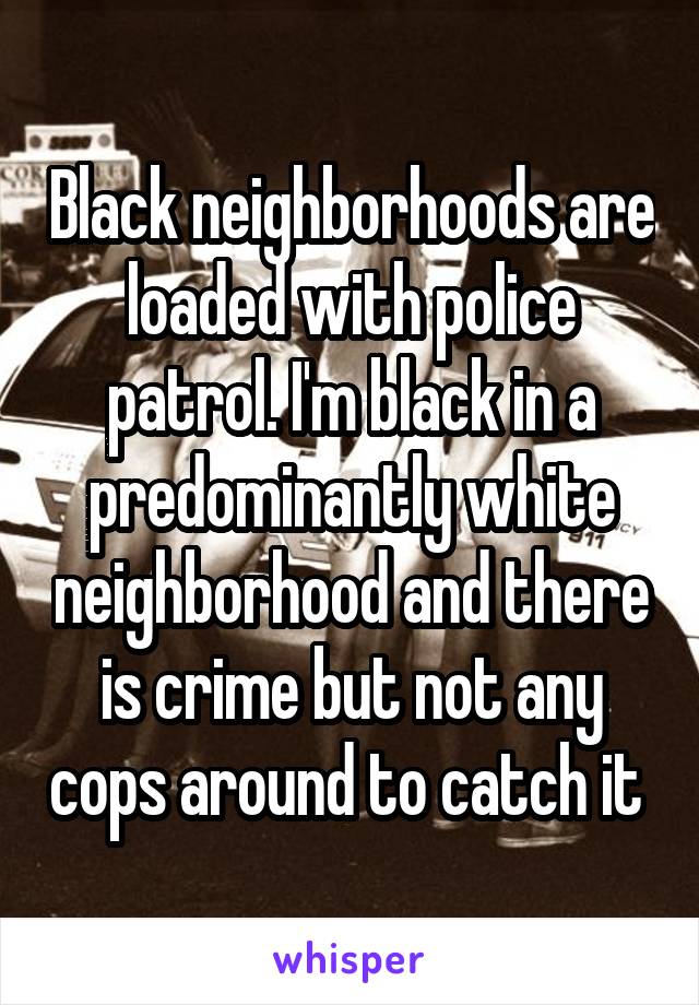 Black neighborhoods are loaded with police patrol. I'm black in a predominantly white neighborhood and there is crime but not any cops around to catch it 