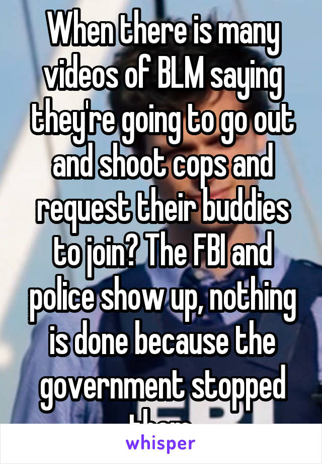 When there is many videos of BLM saying they're going to go out and shoot cops and request their buddies to join? The FBI and police show up, nothing is done because the government stopped them.